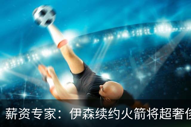 薪资专家：伊森续约火箭将超奢侈税线 火箭目前有5个阵容空位